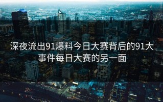 深夜流出91爆料今日大赛背后的91大事件每日大赛的另一面