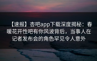 【速报】杏吧app下载深度揭秘：春暖花开性吧有你风波背后，当事人在记者发布会的角色罕见令人意外