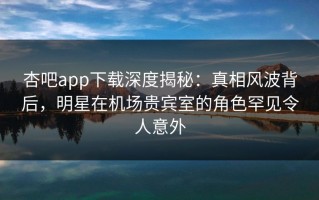 杏吧app下载深度揭秘：真相风波背后，明星在机场贵宾室的角色罕见令人意外