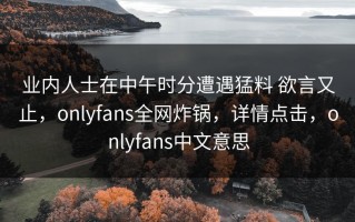 业内人士在中午时分遭遇猛料 欲言又止，onlyfans全网炸锅，详情点击，onlyfans中文意思