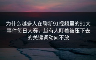 为什么越多人在聊新91视频里的91大事件每日大赛，越有人盯着被压下去的关键词动向不放