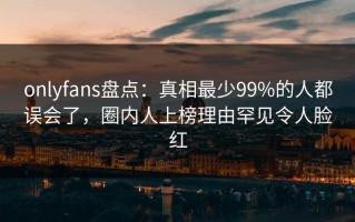 onlyfans盘点：真相最少99%的人都误会了，圈内人上榜理由罕见令人脸红