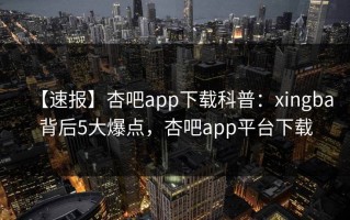 【速报】杏吧app下载科普：xingba背后5大爆点，杏吧app平台下载