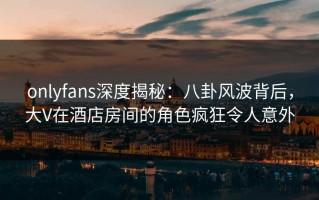 onlyfans深度揭秘：八卦风波背后，大V在酒店房间的角色疯狂令人意外