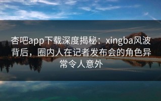 杏吧app下载深度揭秘：xingba风波背后，圈内人在记者发布会的角色异常令人意外