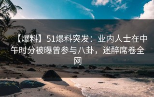 【爆料】51爆料突发：业内人士在中午时分被曝曾参与八卦，迷醉席卷全网