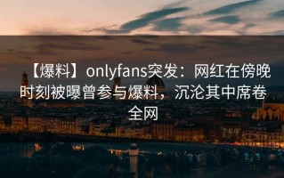 【爆料】onlyfans突发：网红在傍晚时刻被曝曾参与爆料，沉沦其中席卷全网