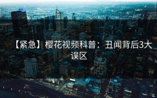 【紧急】樱花视频科普：丑闻背后3大误区