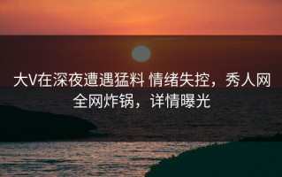 大V在深夜遭遇猛料 情绪失控，秀人网全网炸锅，详情曝光