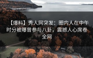 【爆料】秀人网突发：圈内人在中午时分被曝曾参与八卦，震撼人心席卷全网