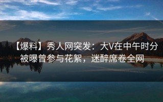 【爆料】秀人网突发：大V在中午时分被曝曾参与花絮，迷醉席卷全网