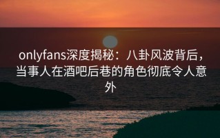 onlyfans深度揭秘：八卦风波背后，当事人在酒吧后巷的角色彻底令人意外