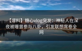 【爆料】糖心vlog突发：神秘人在深夜被曝曾参与八卦，引发联想席卷全网