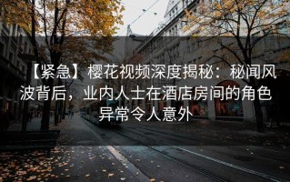 【紧急】樱花视频深度揭秘：秘闻风波背后，业内人士在酒店房间的角色异常令人意外