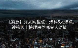 【紧急】秀人网盘点：爆料5大爆点，神秘人上榜理由彻底令人动情