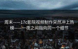 周末——17c影院视频制作突然冲上热榜——一夜之间指向同一个细节