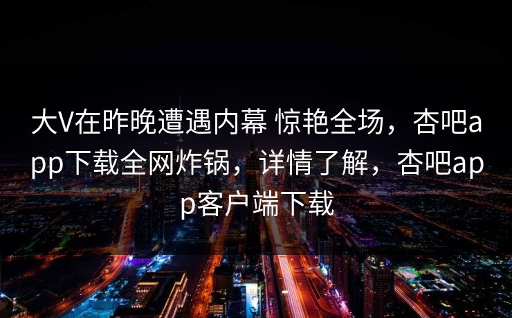 大V在昨晚遭遇内幕 惊艳全场，杏吧app下载全网炸锅，详情了解，杏吧app客户端下载-第1张图片-P站视频在线浏览平台