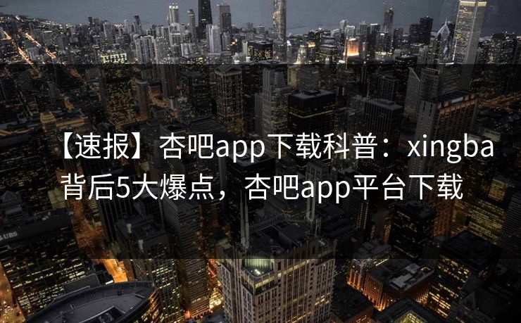 【速报】杏吧app下载科普：xingba背后5大爆点，杏吧app平台下载-第1张图片-P站视频在线浏览平台