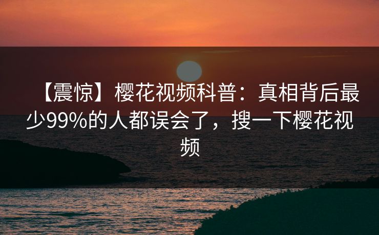【震惊】樱花视频科普:真相背后最少99%的人都误会了,搜一下樱花视频-第1张图片-P站视频在线浏览平台 【震惊】樱花视频科普:真相背后最少99%的人都误会了,搜一下樱花视频-第1张图片-P站视频在线浏览平台