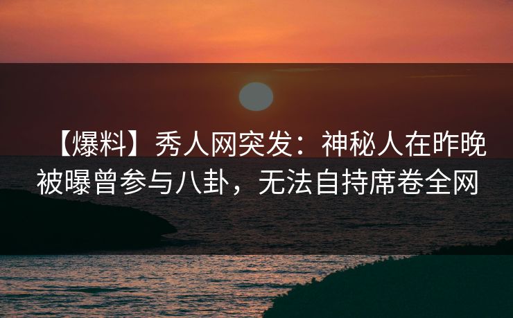 【爆料】秀人网突发:神秘人在昨晚被曝曾参与八卦,无法自持席卷全网-第1张图片-P站视频在线浏览平台 【爆料】秀人网突发:神秘人在昨晚被曝曾参与八卦,无法自持席卷全网-第1张图片-P站视频在线浏览平台