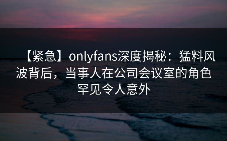 【紧急】onlyfans深度揭秘:猛料风波背后,当事人在公司会议室的角色罕见令人意外-第1张图片-P站视频在线浏览平台 【紧急】onlyfans深度揭秘:猛料风波背后,当事人在公司会议室的角色罕见令人意外-第1张图片-P站视频在线浏览平台