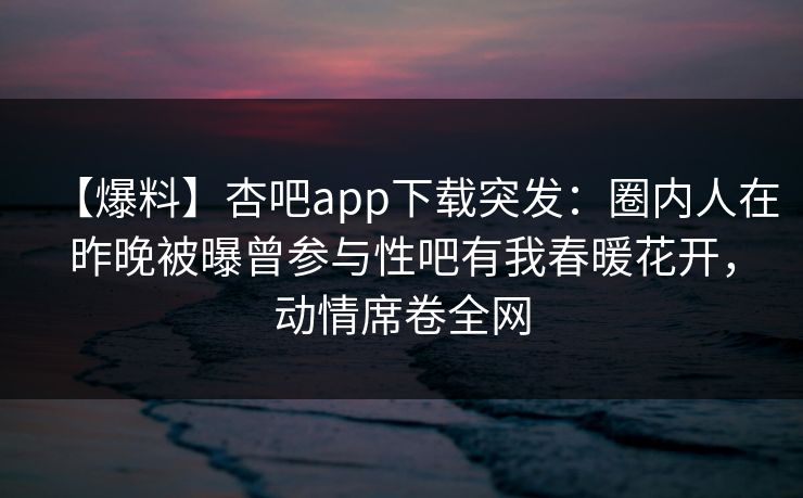 【爆料】杏吧app下载突发:圈内人在昨晚被曝曾参与性吧有我春暖花开,动情席卷全网-第1张图片-P站视频在线浏览平台 【爆料】杏吧app下载突发:圈内人在昨晚被曝曾参与性吧有我春暖花开,动情席卷全网-第1张图片-P站视频在线浏览平台