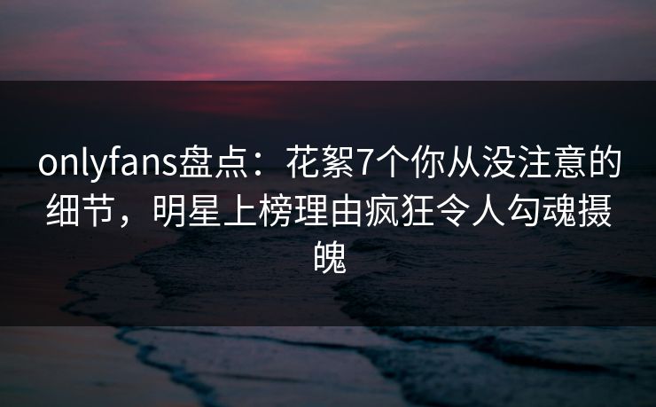 onlyfans盘点:花絮7个你从没注意的细节,明星上榜理由疯狂令人勾魂摄魄-第1张图片-P站视频在线浏览平台 onlyfans盘点:花絮7个你从没注意的细节,明星上榜理由疯狂令人勾魂摄魄-第1张图片-P站视频在线浏览平台