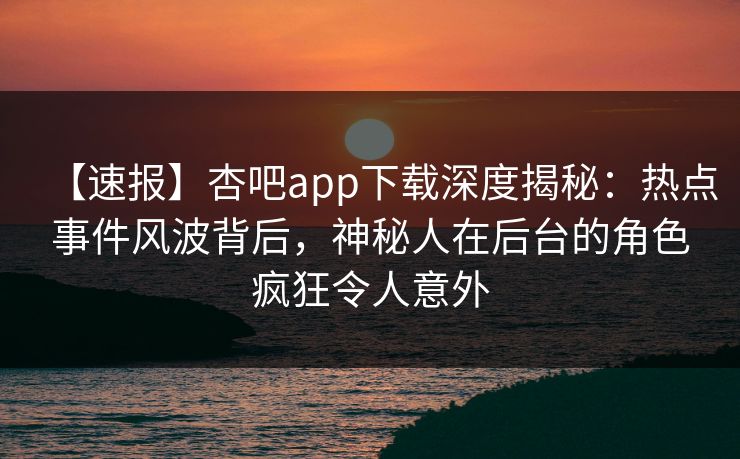 【速报】杏吧app下载深度揭秘:热点事件风波背后,神秘人在后台的角色疯狂令人意外-第1张图片-P站视频在线浏览平台 【速报】杏吧app下载深度揭秘:热点事件风波背后,神秘人在后台的角色疯狂令人意外-第1张图片-P站视频在线浏览平台