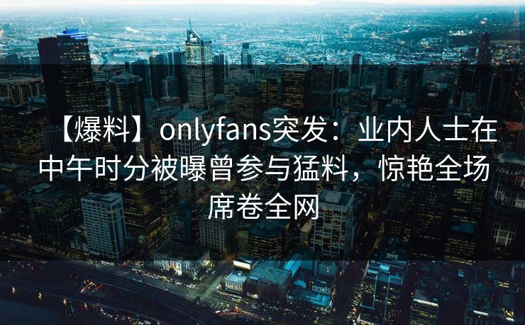 【爆料】onlyfans突发：业内人士在中午时分被曝曾参与猛料，惊艳全场席卷全网-第1张图片-P站视频在线浏览平台