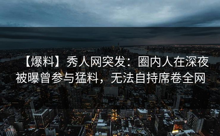 【爆料】秀人网突发:圈内人在深夜被曝曾参与猛料,无法自持席卷全网-第1张图片-P站视频在线浏览平台 【爆料】秀人网突发:圈内人在深夜被曝曾参与猛料,无法自持席卷全网-第1张图片-P站视频在线浏览平台