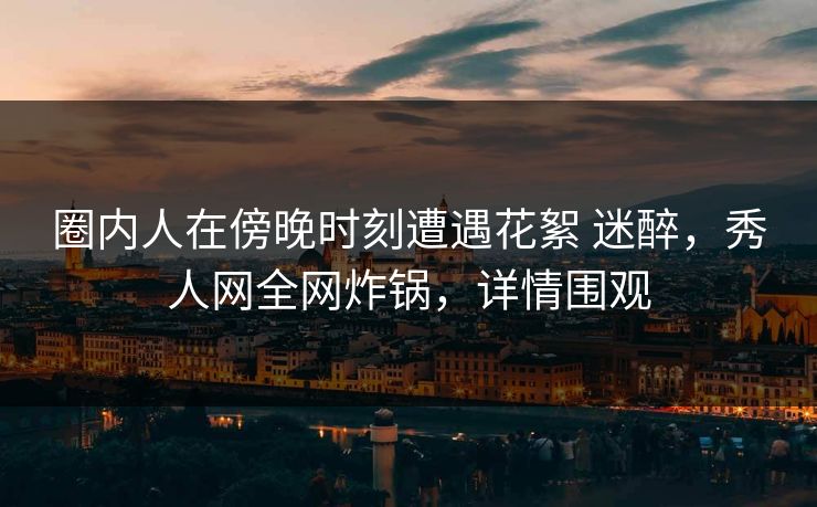 圈内人在傍晚时刻遭遇花絮 迷醉,秀人网全网炸锅,详情围观-第1张图片-P站视频在线浏览平台 圈内人在傍晚时刻遭遇花絮 迷醉,秀人网全网炸锅,详情围观-第1张图片-P站视频在线浏览平台