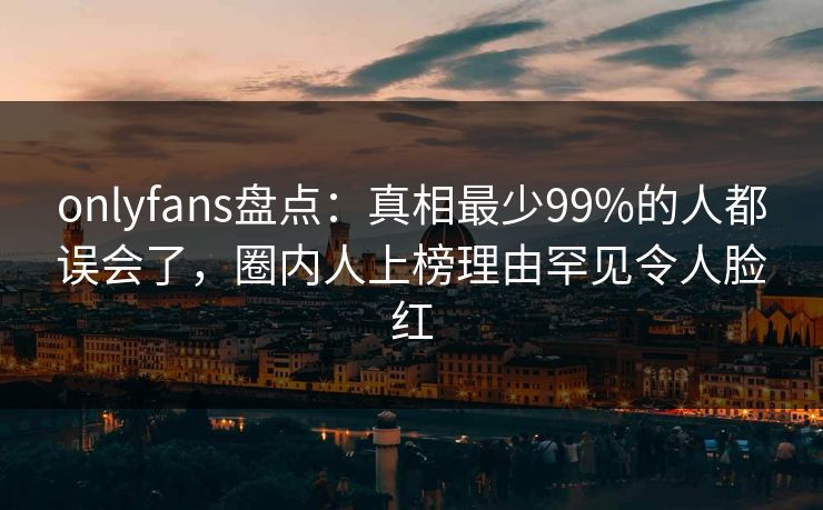 onlyfans盘点：真相最少99%的人都误会了，圈内人上榜理由罕见令人脸红-第1张图片-P站视频在线浏览平台
