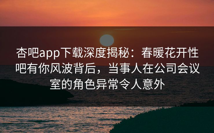 杏吧app下载深度揭秘:春暖花开性吧有你风波背后,当事人在公司会议室的角色异常令人意外-第1张图片-P站视频在线浏览平台 杏吧app下载深度揭秘:春暖花开性吧有你风波背后,当事人在公司会议室的角色异常令人意外-第1张图片-P站视频在线浏览平台