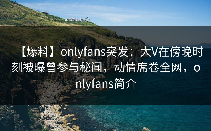 【爆料】onlyfans突发：大V在傍晚时刻被曝曾参与秘闻，动情席卷全网，onlyfans简介-第1张图片-P站视频在线浏览平台
