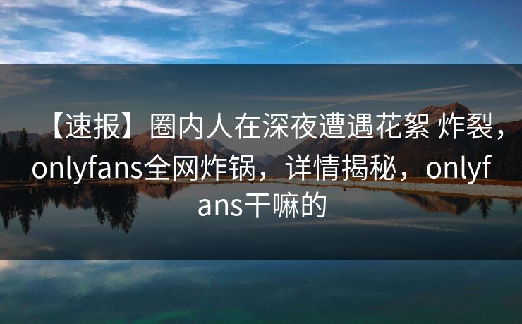 【速报】圈内人在深夜遭遇花絮 炸裂,onlyfans全网炸锅,详情揭秘,onlyfans干嘛的-第1张图片-P站视频在线浏览平台 【速报】圈内人在深夜遭遇花絮 炸裂,onlyfans全网炸锅,详情揭秘,onlyfans干嘛的-第1张图片-P站视频在线浏览平台