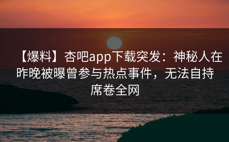 【爆料】杏吧app下载突发：神秘人在昨晚被曝曾参与热点事件，无法自持席卷全网-第1张图片-P站视频在线浏览平台