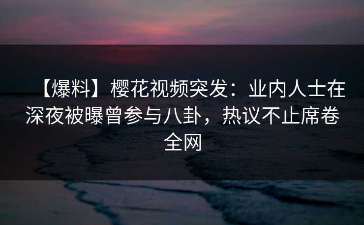 【爆料】樱花视频突发：业内人士在深夜被曝曾参与八卦，热议不止席卷全网-第1张图片-P站视频在线浏览平台