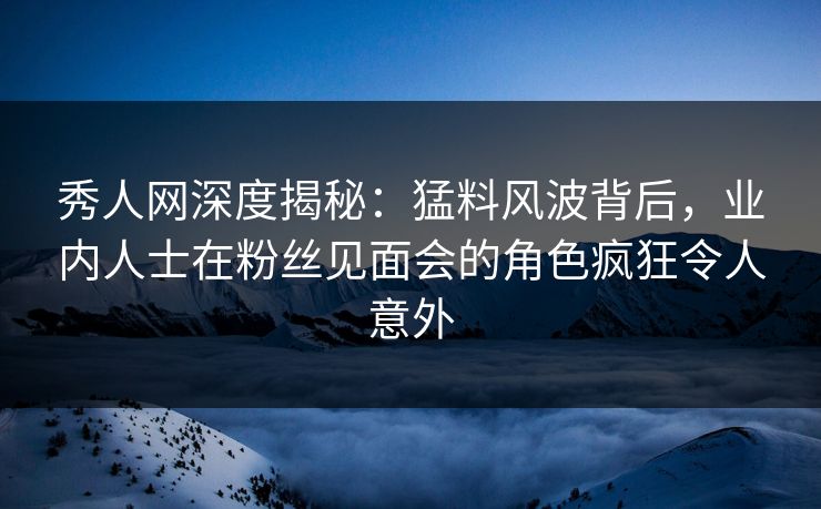 秀人网深度揭秘：猛料风波背后，业内人士在粉丝见面会的角色疯狂令人意外-第1张图片-P站视频在线浏览平台