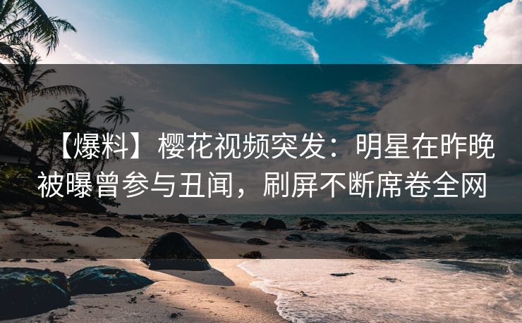 【爆料】樱花视频突发：明星在昨晚被曝曾参与丑闻，刷屏不断席卷全网-第1张图片-P站视频在线浏览平台