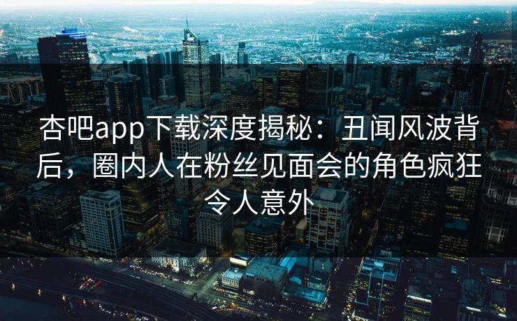 杏吧app下载深度揭秘：丑闻风波背后，圈内人在粉丝见面会的角色疯狂令人意外-第1张图片-P站视频在线浏览平台
