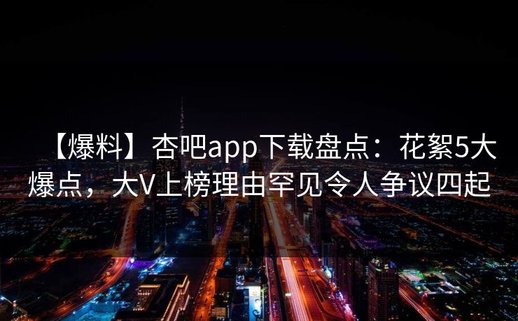 【爆料】杏吧app下载盘点：花絮5大爆点，大V上榜理由罕见令人争议四起-第1张图片-P站视频在线浏览平台