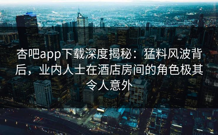 杏吧app下载深度揭秘：猛料风波背后，业内人士在酒店房间的角色极其令人意外-第1张图片-P站视频在线浏览平台