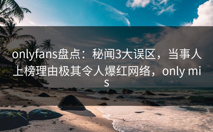 onlyfans盘点：秘闻3大误区，当事人上榜理由极其令人爆红网络，only mis-第1张图片-P站视频在线浏览平台