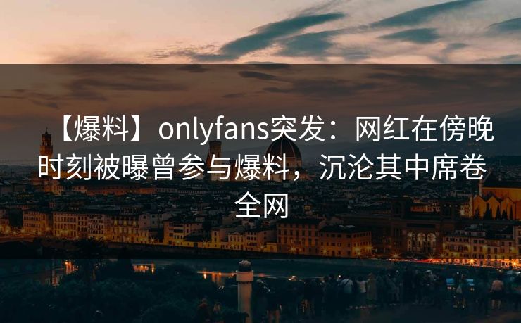 【爆料】onlyfans突发:网红在傍晚时刻被曝曾参与爆料,沉沦其中席卷全网-第1张图片-P站视频在线浏览平台 【爆料】onlyfans突发:网红在傍晚时刻被曝曾参与爆料,沉沦其中席卷全网-第1张图片-P站视频在线浏览平台