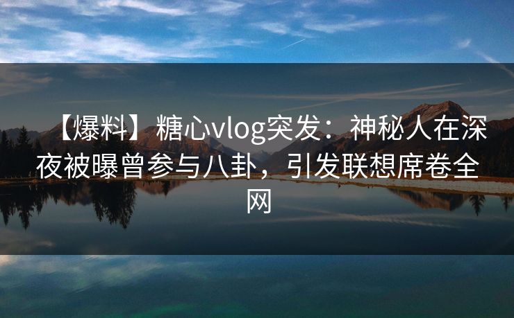 【爆料】糖心vlog突发：神秘人在深夜被曝曾参与八卦，引发联想席卷全网-第1张图片-P站视频在线浏览平台