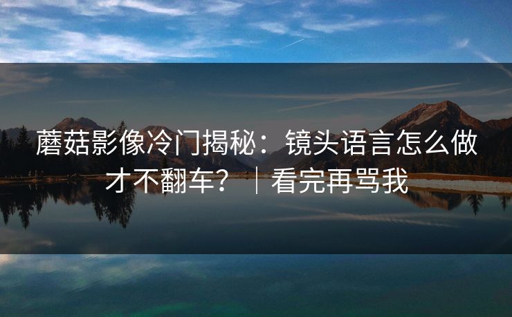 蘑菇影像冷门揭秘:镜头语言怎么做才不翻车?|看完再骂我 蘑菇影像冷门揭秘:镜头语言怎么做才不翻车?|看完再骂我