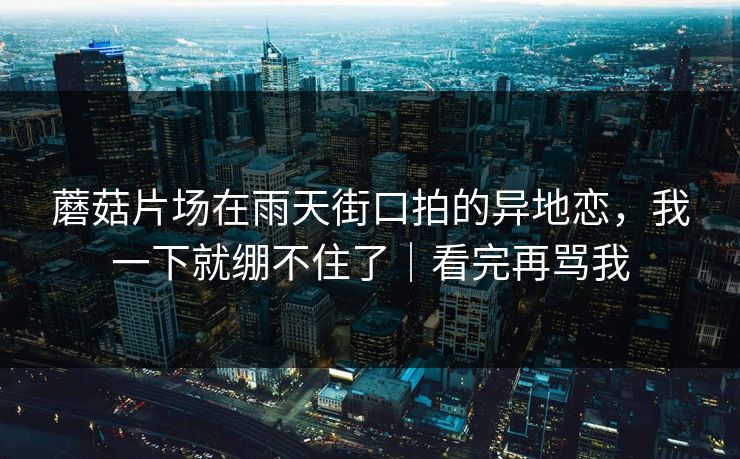 蘑菇片场在雨天街口拍的异地恋，我一下就绷不住了｜看完再骂我
