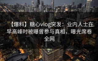 【爆料】糖心vlog突发：业内人士在早高峰时被曝曾参与真相，曝光席卷全网
