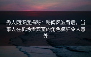 秀人网深度揭秘：秘闻风波背后，当事人在机场贵宾室的角色疯狂令人意外