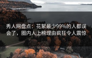 秀人网盘点：花絮最少99%的人都误会了，圈内人上榜理由疯狂令人震惊